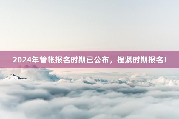 2024年管帐报名时期已公布，捏紧时期报名！