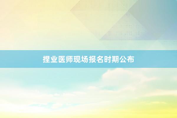 捏业医师现场报名时期公布